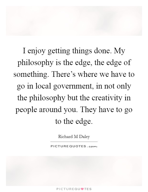 I enjoy getting things done. My philosophy is the edge, the edge of something. There's where we have to go in local government, in not only the philosophy but the creativity in people around you. They have to go to the edge Picture Quote #1