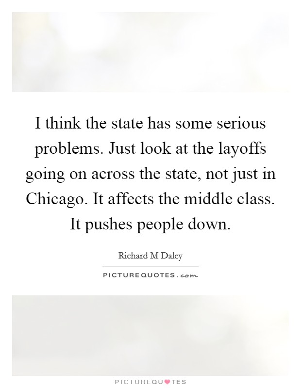 I think the state has some serious problems. Just look at the layoffs going on across the state, not just in Chicago. It affects the middle class. It pushes people down Picture Quote #1