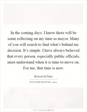In the coming days, I know there will be some reflecting on my time as mayor. Many of you will search to find what’s behind my decision. It’s simple. I have always believed that every person, especially public officials, must understand when it is time to move on. For me, that time is now Picture Quote #1