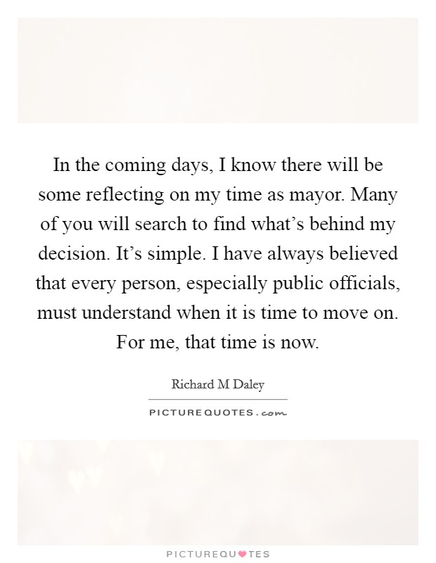 In the coming days, I know there will be some reflecting on my time as mayor. Many of you will search to find what's behind my decision. It's simple. I have always believed that every person, especially public officials, must understand when it is time to move on. For me, that time is now Picture Quote #1