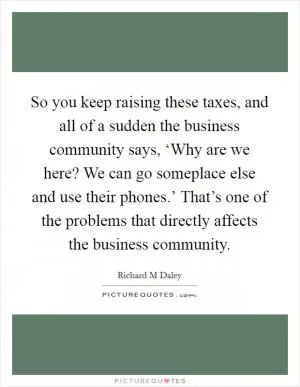 So you keep raising these taxes, and all of a sudden the business community says, ‘Why are we here? We can go someplace else and use their phones.’ That’s one of the problems that directly affects the business community Picture Quote #1