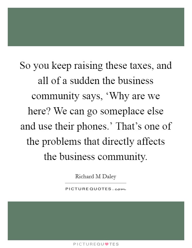 So you keep raising these taxes, and all of a sudden the business community says, ‘Why are we here? We can go someplace else and use their phones.' That's one of the problems that directly affects the business community Picture Quote #1