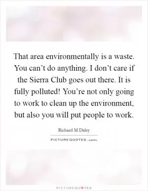 That area environmentally is a waste. You can’t do anything. I don’t care if the Sierra Club goes out there. It is fully polluted! You’re not only going to work to clean up the environment, but also you will put people to work Picture Quote #1