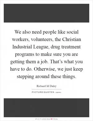We also need people like social workers, volunteers, the Christian Industrial League, drug treatment programs to make sure you are getting them a job. That’s what you have to do. Otherwise, we just keep stepping around these things Picture Quote #1