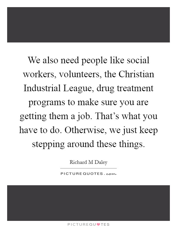 We also need people like social workers, volunteers, the Christian Industrial League, drug treatment programs to make sure you are getting them a job. That's what you have to do. Otherwise, we just keep stepping around these things Picture Quote #1