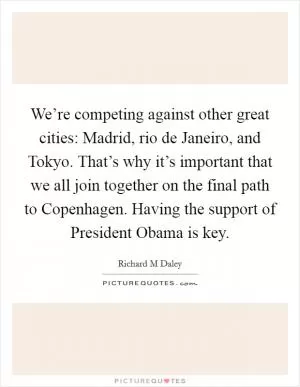 We’re competing against other great cities: Madrid, rio de Janeiro, and Tokyo. That’s why it’s important that we all join together on the final path to Copenhagen. Having the support of President Obama is key Picture Quote #1
