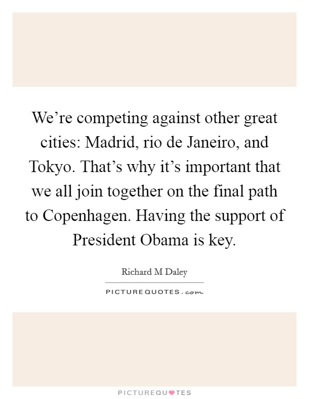 We're competing against other great cities: Madrid, rio de Janeiro, and Tokyo. That's why it's important that we all join together on the final path to Copenhagen. Having the support of President Obama is key Picture Quote #1