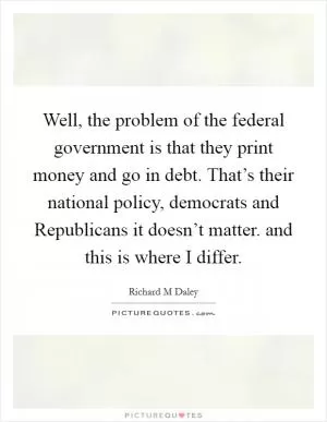 Well, the problem of the federal government is that they print money and go in debt. That’s their national policy, democrats and Republicans it doesn’t matter. and this is where I differ Picture Quote #1