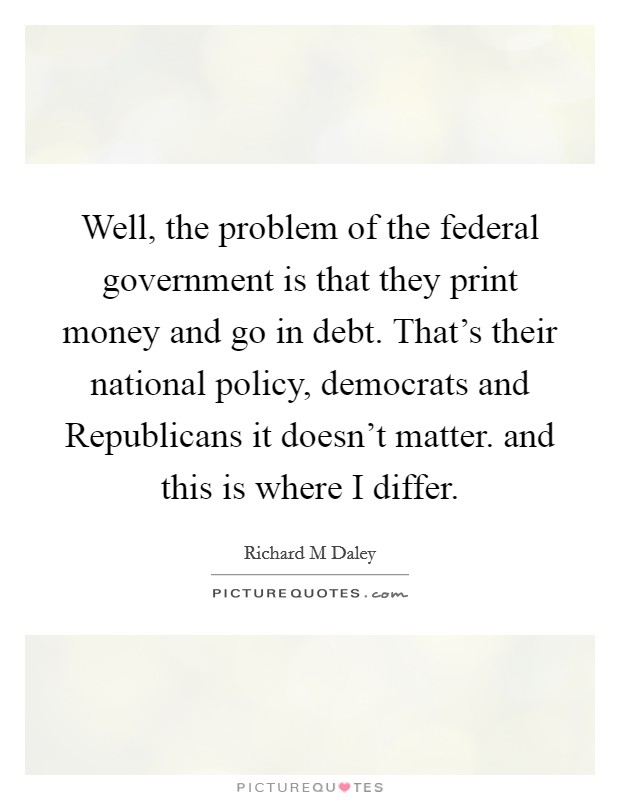 Well, the problem of the federal government is that they print money and go in debt. That's their national policy, democrats and Republicans it doesn't matter. and this is where I differ Picture Quote #1