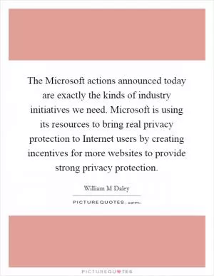 The Microsoft actions announced today are exactly the kinds of industry initiatives we need. Microsoft is using its resources to bring real privacy protection to Internet users by creating incentives for more websites to provide strong privacy protection Picture Quote #1