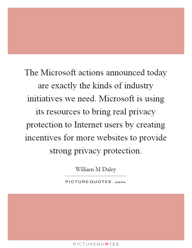 The Microsoft actions announced today are exactly the kinds of industry initiatives we need. Microsoft is using its resources to bring real privacy protection to Internet users by creating incentives for more websites to provide strong privacy protection Picture Quote #1