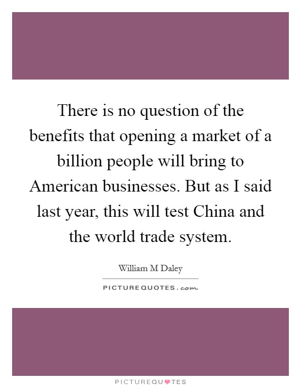 There is no question of the benefits that opening a market of a billion people will bring to American businesses. But as I said last year, this will test China and the world trade system Picture Quote #1