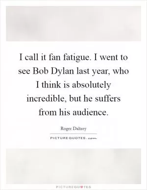 I call it fan fatigue. I went to see Bob Dylan last year, who I think is absolutely incredible, but he suffers from his audience Picture Quote #1