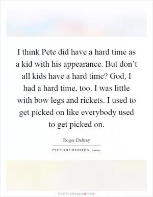 I think Pete did have a hard time as a kid with his appearance. But don’t all kids have a hard time? God, I had a hard time, too. I was little with bow legs and rickets. I used to get picked on like everybody used to get picked on Picture Quote #1