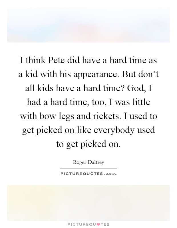 I think Pete did have a hard time as a kid with his appearance. But don't all kids have a hard time? God, I had a hard time, too. I was little with bow legs and rickets. I used to get picked on like everybody used to get picked on Picture Quote #1