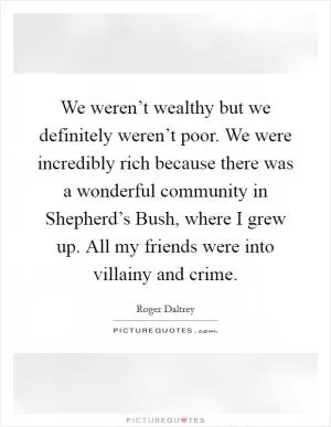 We weren’t wealthy but we definitely weren’t poor. We were incredibly rich because there was a wonderful community in Shepherd’s Bush, where I grew up. All my friends were into villainy and crime Picture Quote #1