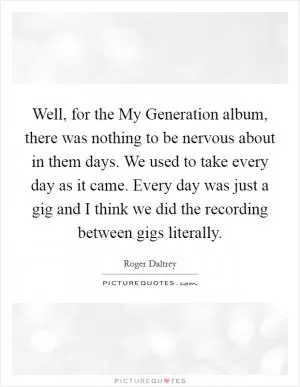 Well, for the My Generation album, there was nothing to be nervous about in them days. We used to take every day as it came. Every day was just a gig and I think we did the recording between gigs literally Picture Quote #1