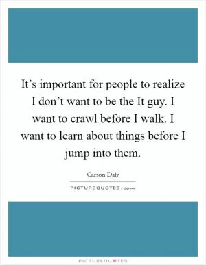 It’s important for people to realize I don’t want to be the It guy. I want to crawl before I walk. I want to learn about things before I jump into them Picture Quote #1