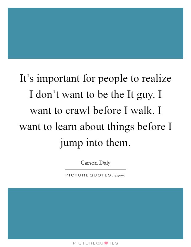 It's important for people to realize I don't want to be the It guy. I want to crawl before I walk. I want to learn about things before I jump into them Picture Quote #1
