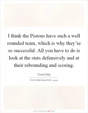 I think the Pistons have such a well rounded team, which is why they’re so successful. All you have to do is look at the stats defensively and at their rebounding and scoring Picture Quote #1