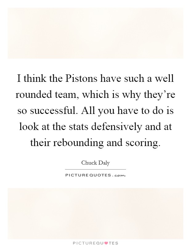 I think the Pistons have such a well rounded team, which is why they're so successful. All you have to do is look at the stats defensively and at their rebounding and scoring Picture Quote #1