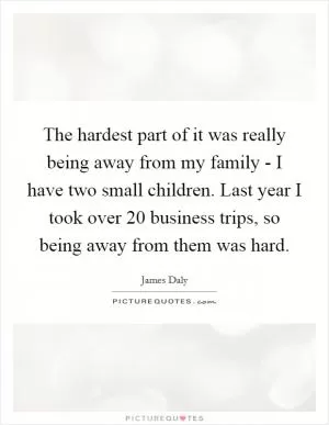 The hardest part of it was really being away from my family - I have two small children. Last year I took over 20 business trips, so being away from them was hard Picture Quote #1