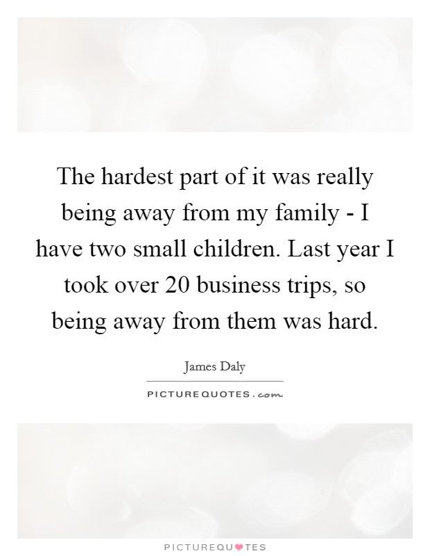 The hardest part of it was really being away from my family - I have two small children. Last year I took over 20 business trips, so being away from them was hard Picture Quote #1