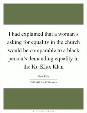 I had explained that a woman’s asking for equality in the church would be comparable to a black person’s demanding equality in the Ku Klux Klan Picture Quote #1