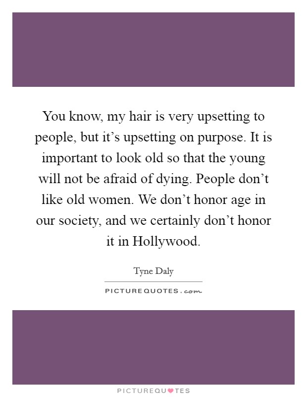 You know, my hair is very upsetting to people, but it's upsetting on purpose. It is important to look old so that the young will not be afraid of dying. People don't like old women. We don't honor age in our society, and we certainly don't honor it in Hollywood Picture Quote #1