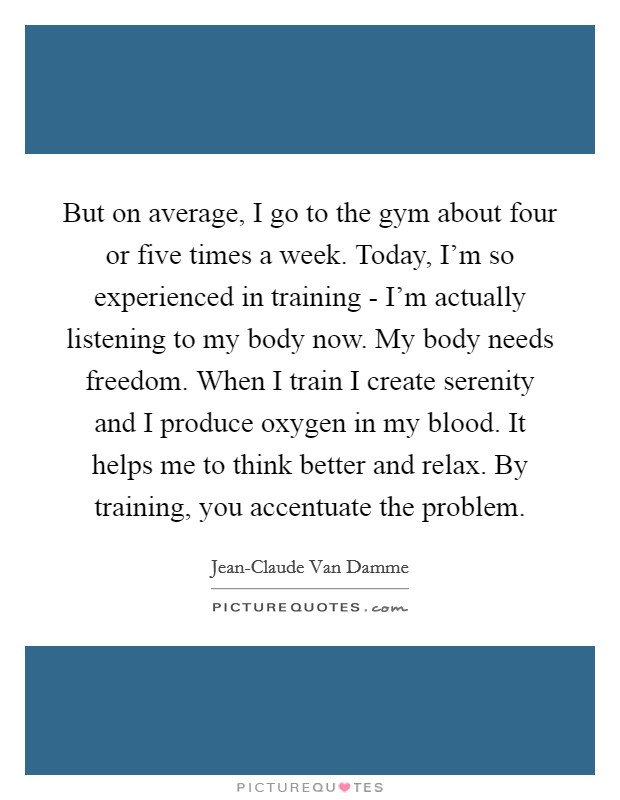 But on average, I go to the gym about four or five times a week. Today, I'm so experienced in training - I'm actually listening to my body now. My body needs freedom. When I train I create serenity and I produce oxygen in my blood. It helps me to think better and relax. By training, you accentuate the problem Picture Quote #1