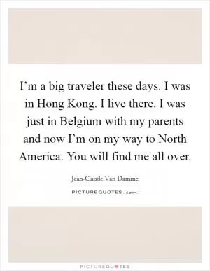 I’m a big traveler these days. I was in Hong Kong. I live there. I was just in Belgium with my parents and now I’m on my way to North America. You will find me all over Picture Quote #1