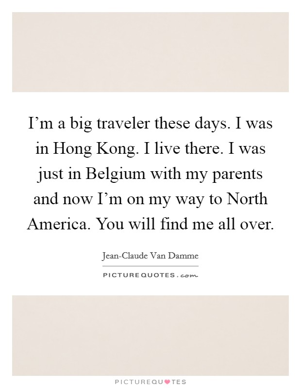 I'm a big traveler these days. I was in Hong Kong. I live there. I was just in Belgium with my parents and now I'm on my way to North America. You will find me all over Picture Quote #1