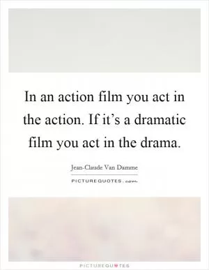 In an action film you act in the action. If it’s a dramatic film you act in the drama Picture Quote #1