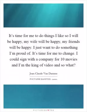 It’s time for me to do things I like so I will be happy, my wife will be happy, my friends will be happy. I just want to do something I’m proud of. It’s time for me to change. I could sign with a company for 10 movies and I’m the king of video and so what? Picture Quote #1