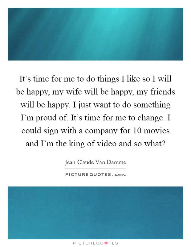 It's time for me to do things I like so I will be happy, my wife will be happy, my friends will be happy. I just want to do something I'm proud of. It's time for me to change. I could sign with a company for 10 movies and I'm the king of video and so what? Picture Quote #1