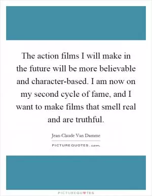 The action films I will make in the future will be more believable and character-based. I am now on my second cycle of fame, and I want to make films that smell real and are truthful Picture Quote #1