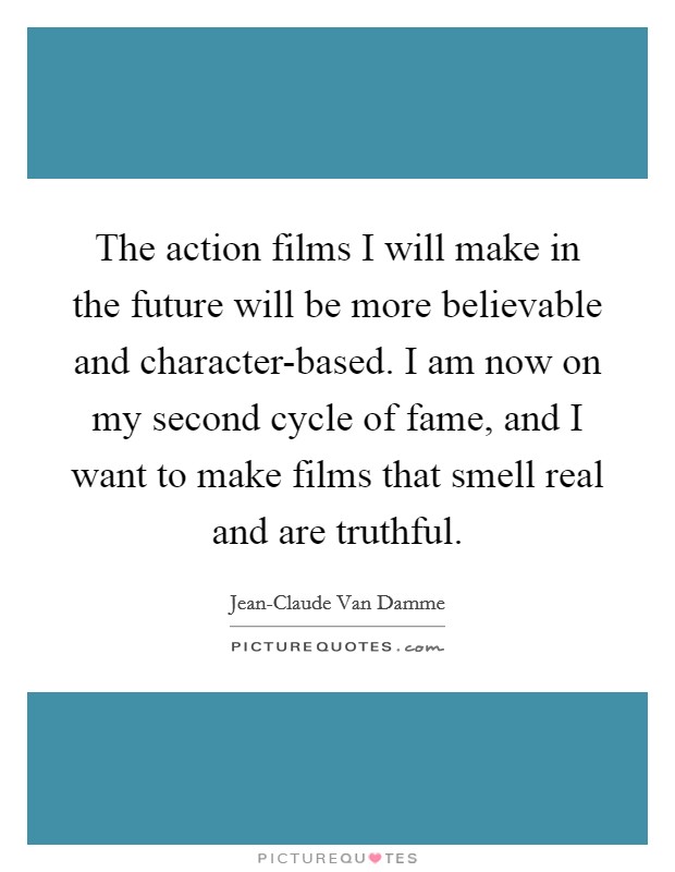 The action films I will make in the future will be more believable and character-based. I am now on my second cycle of fame, and I want to make films that smell real and are truthful Picture Quote #1