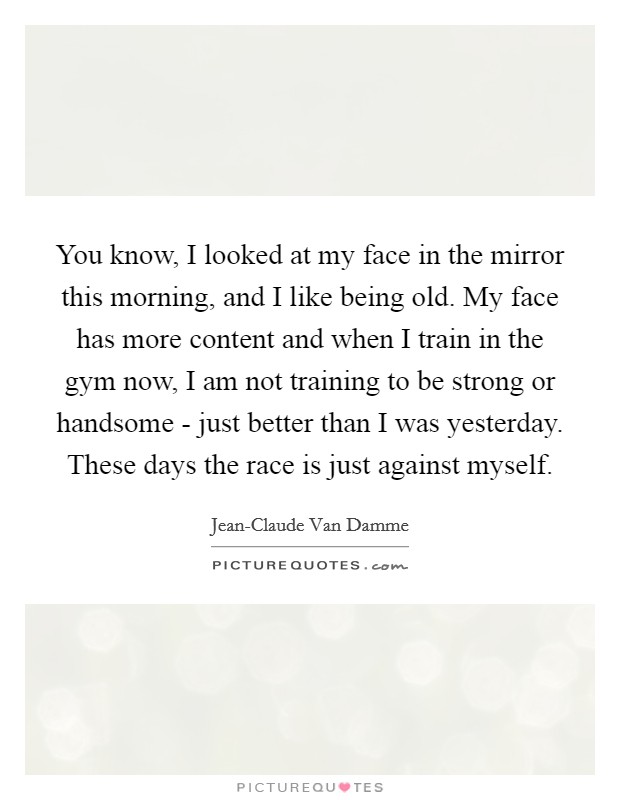 You know, I looked at my face in the mirror this morning, and I like being old. My face has more content and when I train in the gym now, I am not training to be strong or handsome - just better than I was yesterday. These days the race is just against myself Picture Quote #1