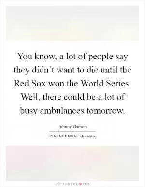 You know, a lot of people say they didn’t want to die until the Red Sox won the World Series. Well, there could be a lot of busy ambulances tomorrow Picture Quote #1