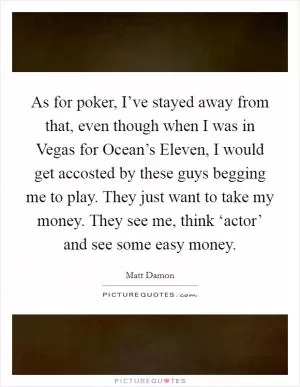 As for poker, I’ve stayed away from that, even though when I was in Vegas for Ocean’s Eleven, I would get accosted by these guys begging me to play. They just want to take my money. They see me, think ‘actor’ and see some easy money Picture Quote #1