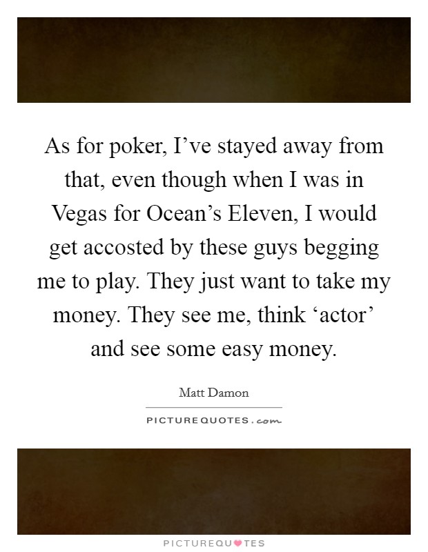 As for poker, I've stayed away from that, even though when I was in Vegas for Ocean's Eleven, I would get accosted by these guys begging me to play. They just want to take my money. They see me, think ‘actor' and see some easy money Picture Quote #1