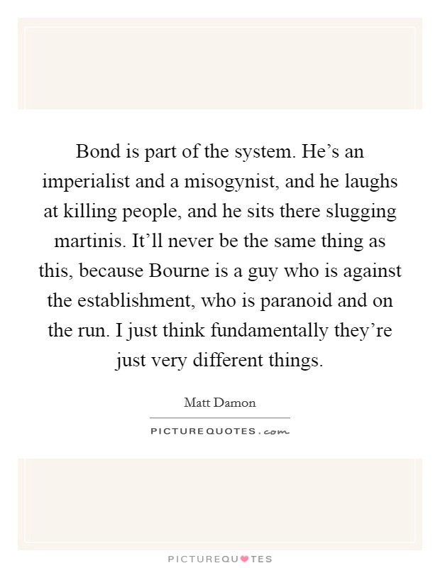 Bond is part of the system. He's an imperialist and a misogynist, and he laughs at killing people, and he sits there slugging martinis. It'll never be the same thing as this, because Bourne is a guy who is against the establishment, who is paranoid and on the run. I just think fundamentally they're just very different things Picture Quote #1