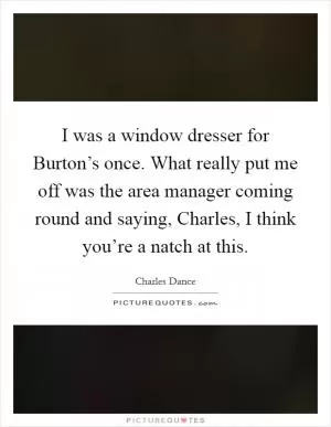 I was a window dresser for Burton’s once. What really put me off was the area manager coming round and saying, Charles, I think you’re a natch at this Picture Quote #1