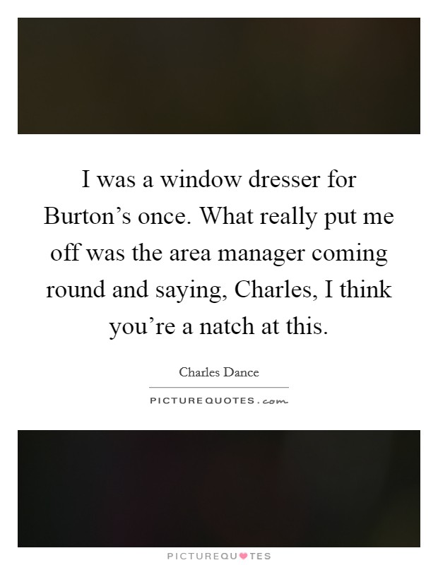 I was a window dresser for Burton's once. What really put me off was the area manager coming round and saying, Charles, I think you're a natch at this Picture Quote #1