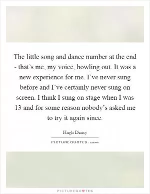 The little song and dance number at the end - that’s me, my voice, howling out. It was a new experience for me. I’ve never sung before and I’ve certainly never sung on screen. I think I sung on stage when I was 13 and for some reason nobody’s asked me to try it again since Picture Quote #1