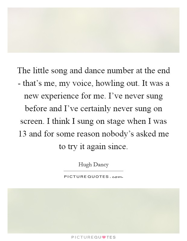 The little song and dance number at the end - that's me, my voice, howling out. It was a new experience for me. I've never sung before and I've certainly never sung on screen. I think I sung on stage when I was 13 and for some reason nobody's asked me to try it again since Picture Quote #1