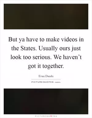 But ya have to make videos in the States. Usually ours just look too serious. We haven’t got it together Picture Quote #1