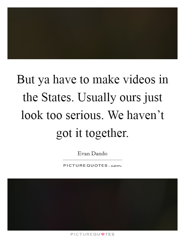 But ya have to make videos in the States. Usually ours just look too serious. We haven't got it together Picture Quote #1