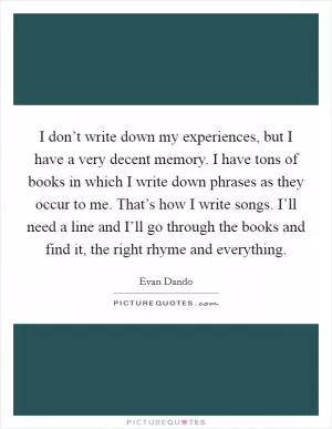 I don’t write down my experiences, but I have a very decent memory. I have tons of books in which I write down phrases as they occur to me. That’s how I write songs. I’ll need a line and I’ll go through the books and find it, the right rhyme and everything Picture Quote #1
