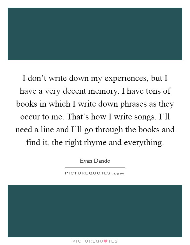 I don't write down my experiences, but I have a very decent memory. I have tons of books in which I write down phrases as they occur to me. That's how I write songs. I'll need a line and I'll go through the books and find it, the right rhyme and everything Picture Quote #1